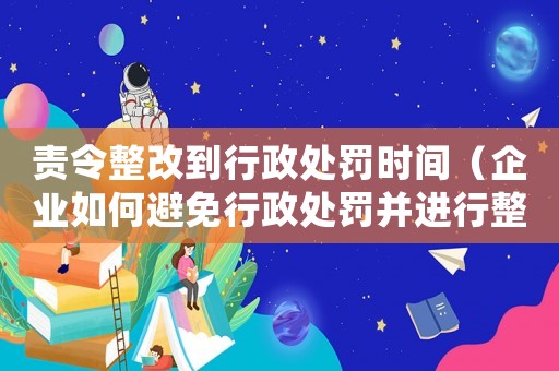 責令整改到行政處罰時間（企業(yè)如何避免行政處罰并進行整改）