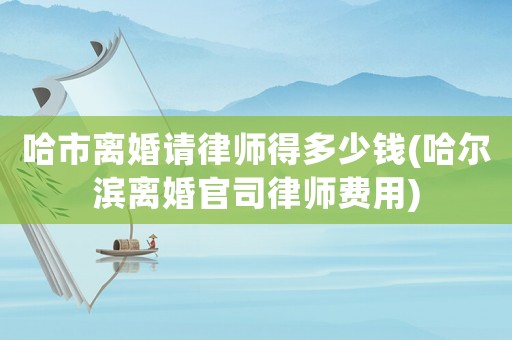 哈市離婚請律師得多少錢(哈爾濱離婚官司律師費用)