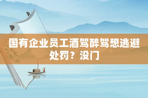 國(guó)有企業(yè)員工酒駕醉駕想逃避處罰？沒門