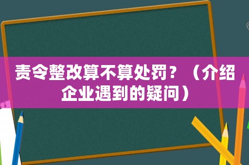 責(zé)令整改算不算處罰？（介紹企業(yè)遇到的疑問）