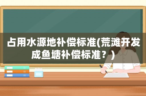占用水源地補(bǔ)償標(biāo)準(zhǔn)(荒灘開發(fā)成魚塘補(bǔ)償標(biāo)準(zhǔn)？)