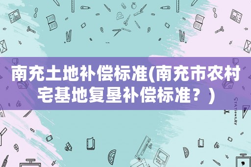 南充土地補償標(biāo)準(zhǔn)(南充市農(nóng)村宅基地復(fù)墾補償標(biāo)準(zhǔn)？)