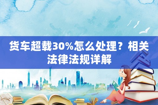 貨車超載30%怎么處理？相關(guān)法律法規(guī)詳解