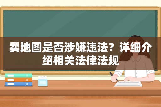 賣地圖是否涉嫌違法？詳細(xì)介紹相關(guān)法律法規(guī)
