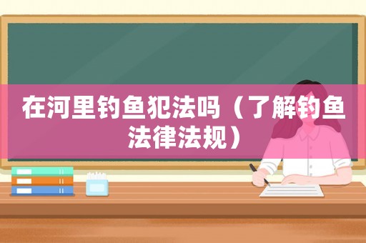 在河里釣魚犯法嗎（了解釣魚法律法規(guī)）