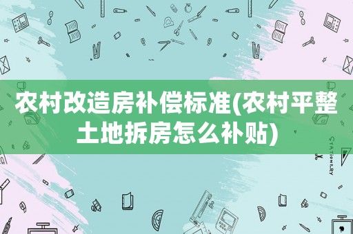 農(nóng)村改造房補(bǔ)償標(biāo)準(zhǔn)(農(nóng)村平整土地拆房怎么補(bǔ)貼)