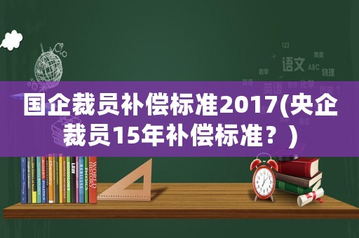 國企裁員補(bǔ)償標(biāo)準(zhǔn)2017(央企裁員15年補(bǔ)償標(biāo)準(zhǔn)？)