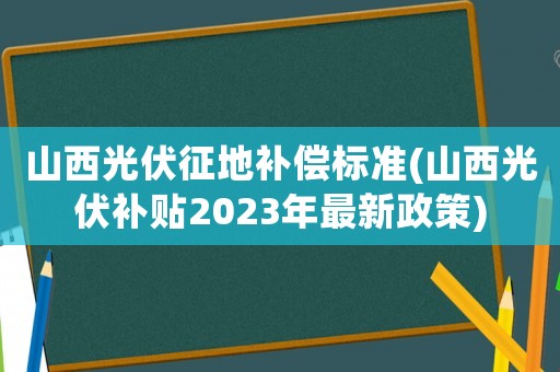 山西光伏征地補償標(biāo)準(zhǔn)(山西光伏補貼2023年最新政策)