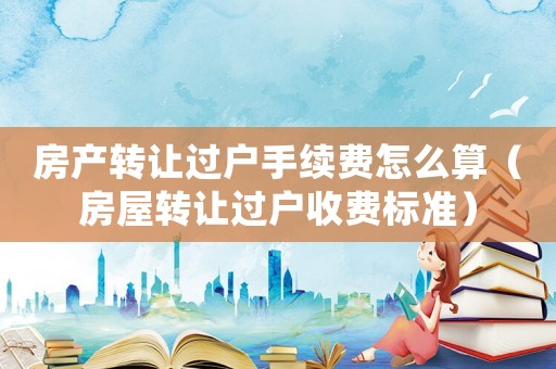 房產(chǎn)轉(zhuǎn)讓過戶手續(xù)費(fèi)怎么算（房屋轉(zhuǎn)讓過戶收費(fèi)標(biāo)準(zhǔn)）