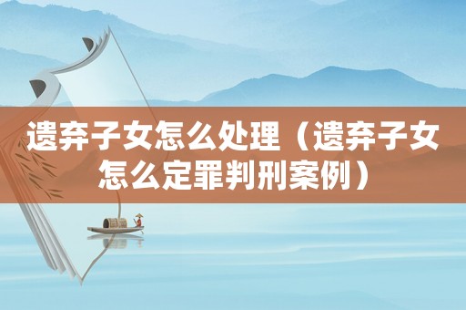遺棄子女怎么處理（遺棄子女怎么定罪判刑案例）