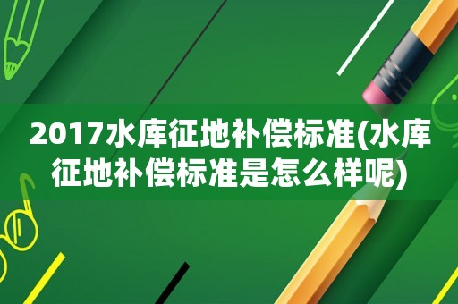 2017水庫征地補償標準(水庫征地補償標準是怎么樣呢)