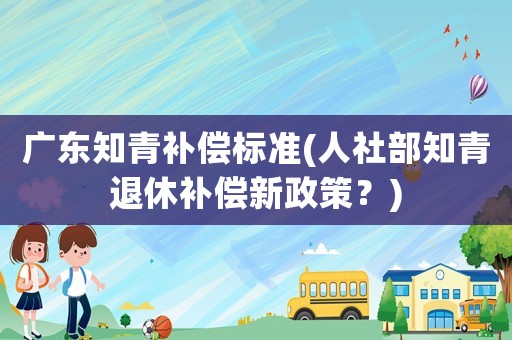廣東知青補(bǔ)償標(biāo)準(zhǔn)(人社部知青退休補(bǔ)償新政策？)