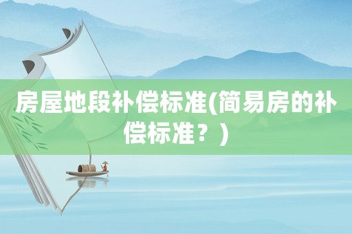 房屋地段補(bǔ)償標(biāo)準(zhǔn)(簡易房的補(bǔ)償標(biāo)準(zhǔn)？)