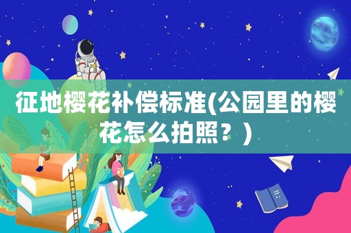 征地櫻花補(bǔ)償標(biāo)準(zhǔn)(公園里的櫻花怎么拍照？)