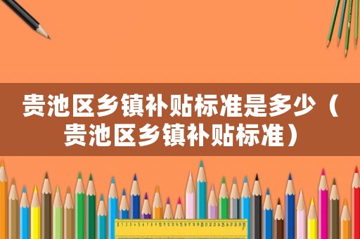 貴池區(qū)鄉(xiāng)鎮(zhèn)補貼標準是多少（貴池區(qū)鄉(xiāng)鎮(zhèn)補貼標準）