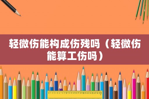 輕微傷能構(gòu)成傷殘嗎（輕微傷能算工傷嗎）