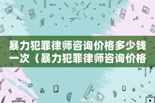 暴力犯罪律師咨詢價格多少錢一次（暴力犯罪律師咨詢價格多少）