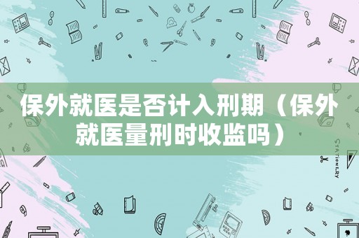 保外就醫(yī)是否計入刑期（保外就醫(yī)量刑時收監(jiān)嗎）