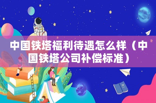 中國鐵塔福利待遇怎么樣（中國鐵塔公司補(bǔ)償標(biāo)準(zhǔn)）