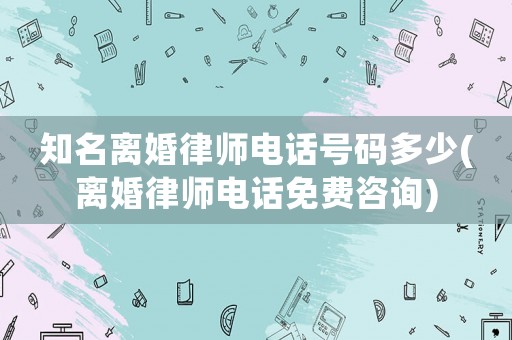 知名離婚律師電話號(hào)碼多少(離婚律師電話免費(fèi)咨詢)