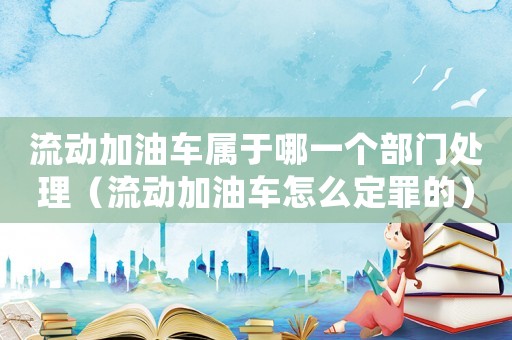 流動加油車屬于哪一個部門處理（流動加油車怎么定罪的）