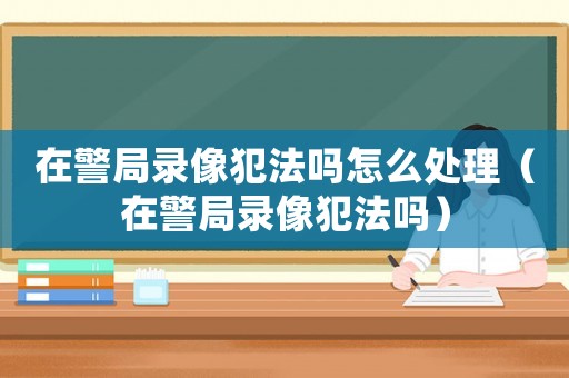 在警局錄像犯法嗎怎么處理（在警局錄像犯法嗎）