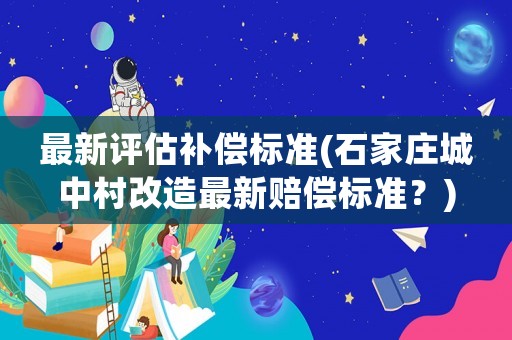 最新評估補(bǔ)償標(biāo)準(zhǔn)(石家莊城中村改造最新賠償標(biāo)準(zhǔn)？)