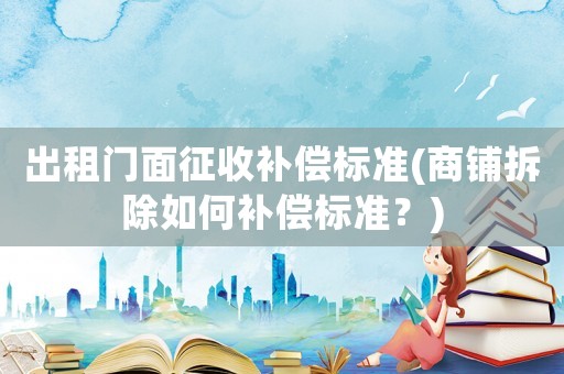 出租門面征收補(bǔ)償標(biāo)準(zhǔn)(商鋪拆除如何補(bǔ)償標(biāo)準(zhǔn)？)