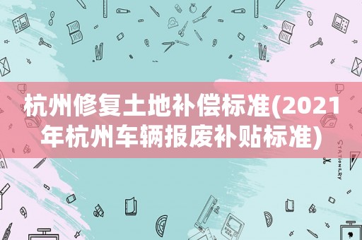 杭州修復(fù)土地補(bǔ)償標(biāo)準(zhǔn)(2021年杭州車輛報(bào)廢補(bǔ)貼標(biāo)準(zhǔn))