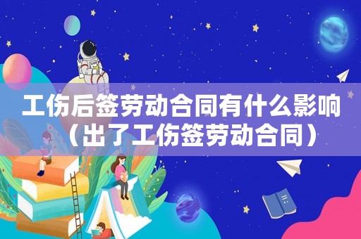 工傷后簽勞動(dòng)合同有什么影響（出了工傷簽勞動(dòng)合同）