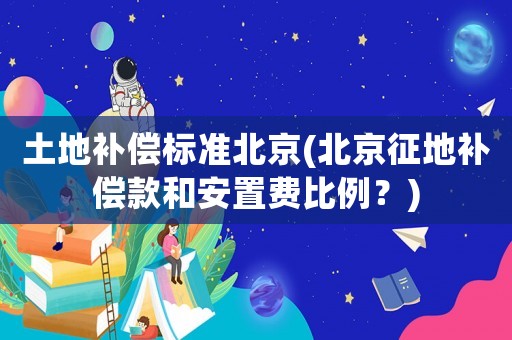 土地補償標(biāo)準(zhǔn)北京(北京征地補償款和安置費比例？)