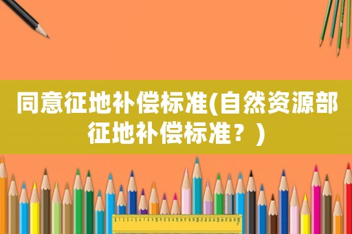 同意征地補(bǔ)償標(biāo)準(zhǔn)(自然資源部征地補(bǔ)償標(biāo)準(zhǔn)？)