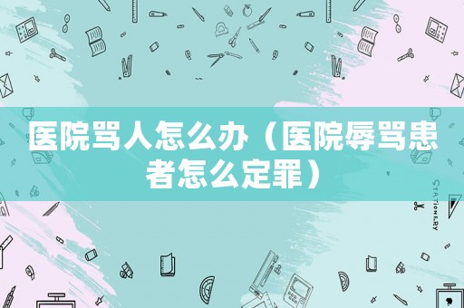 醫(yī)院罵人怎么辦（醫(yī)院辱罵患者怎么定罪）
