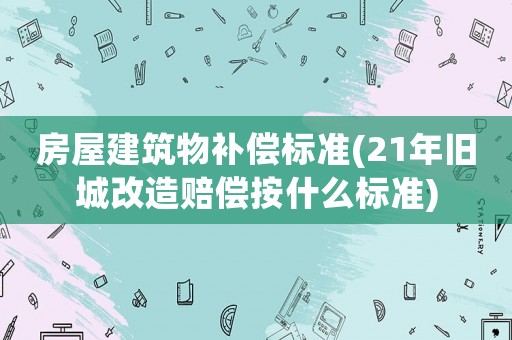 房屋建筑物補(bǔ)償標(biāo)準(zhǔn)(21年舊城改造賠償按什么標(biāo)準(zhǔn))