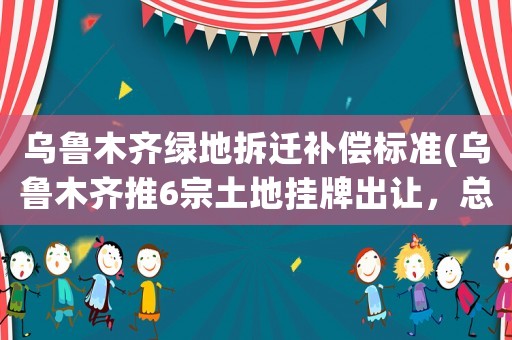 烏魯木齊綠地拆遷補(bǔ)償標(biāo)準(zhǔn)(烏魯木齊推6宗土地掛牌出讓，總面積225畝, 你怎么看)