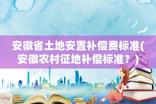 安徽省土地安置補(bǔ)償費(fèi)標(biāo)準(zhǔn)(安徽農(nóng)村征地補(bǔ)償標(biāo)準(zhǔn)？)