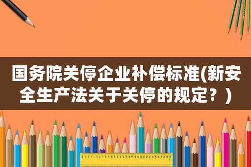 國務(wù)院關(guān)停企業(yè)補(bǔ)償標(biāo)準(zhǔn)(新安全生產(chǎn)法關(guān)于關(guān)停的規(guī)定？)