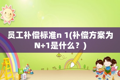 員工補償標準n 1(補償方案為N+1是什么？)