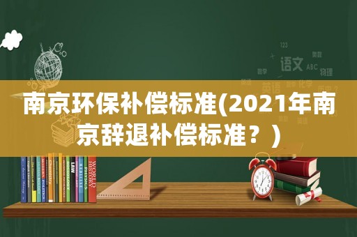 南京環(huán)保補(bǔ)償標(biāo)準(zhǔn)(2021年南京辭退補(bǔ)償標(biāo)準(zhǔn)？)