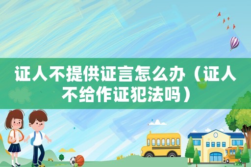 證人不提供證言怎么辦（證人不給作證犯法嗎）