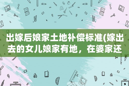 出嫁后娘家土地補(bǔ)償標(biāo)準(zhǔn)(嫁出去的女兒娘家有地，在婆家還能分村里的土地征用的補(bǔ)償款嗎？)