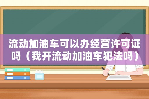流動加油車可以辦經(jīng)營許可證嗎（我開流動加油車犯法嗎）