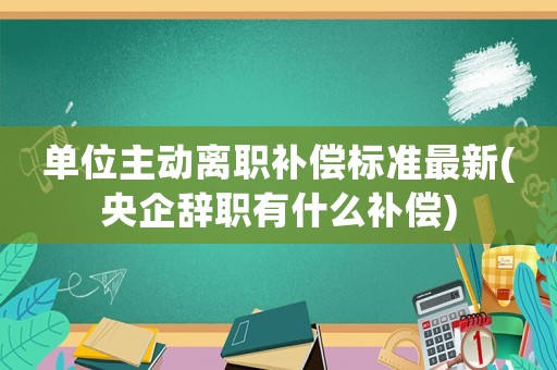 單位主動離職補(bǔ)償標(biāo)準(zhǔn)最新(央企辭職有什么補(bǔ)償)