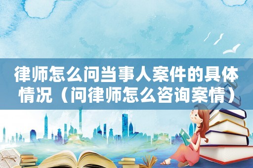 律師怎么問當(dāng)事人案件的具體情況（問律師怎么咨詢案情）