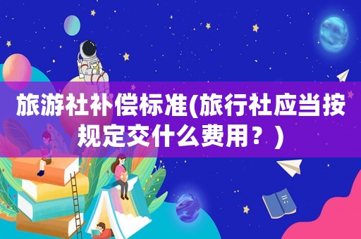 旅游社補(bǔ)償標(biāo)準(zhǔn)(旅行社應(yīng)當(dāng)按規(guī)定交什么費(fèi)用？)