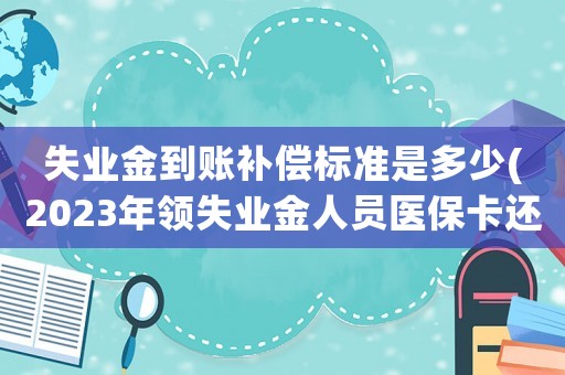 失業(yè)金到賬補(bǔ)償標(biāo)準(zhǔn)是多少(2023年領(lǐng)失業(yè)金人員醫(yī)保卡還打錢嗎？)