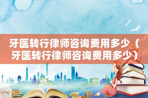 牙醫(yī)轉(zhuǎn)行律師咨詢費(fèi)用多少（牙醫(yī)轉(zhuǎn)行律師咨詢費(fèi)用多少）