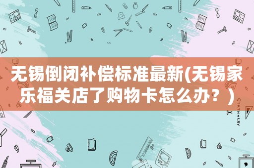 無(wú)錫倒閉補(bǔ)償標(biāo)準(zhǔn)最新(無(wú)錫家樂(lè)福關(guān)店了購(gòu)物卡怎么辦？)