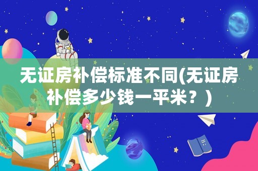無證房補(bǔ)償標(biāo)準(zhǔn)不同(無證房補(bǔ)償多少錢一平米？)