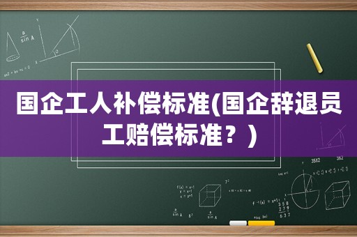 國(guó)企工人補(bǔ)償標(biāo)準(zhǔn)(國(guó)企辭退員工賠償標(biāo)準(zhǔn)？)